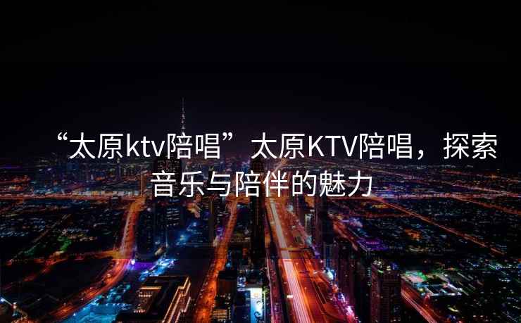 “太原ktv陪唱”太原KTV陪唱，探索音樂與陪伴的魅力