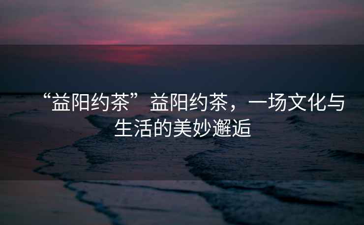 “益陽(yáng)約茶”益陽(yáng)約茶，一場(chǎng)文化與生活的美妙邂逅
