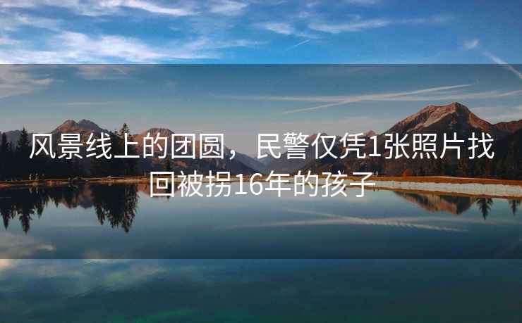 風景線上的團圓，民警僅憑1張照片找回被拐16年的孩子