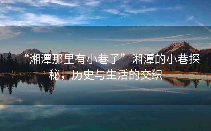 “湘潭那里有小巷子”湘潭的小巷探秘，歷史與生活的交織