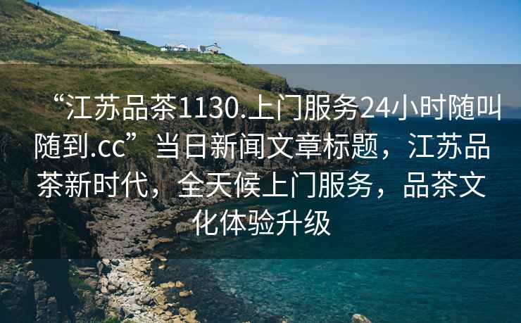 “江蘇品茶1130.上門服務(wù)24小時隨叫隨到.cc”當(dāng)日新聞文章標(biāo)題，江蘇品茶新時代，全天候上門服務(wù)，品茶文化體驗升級