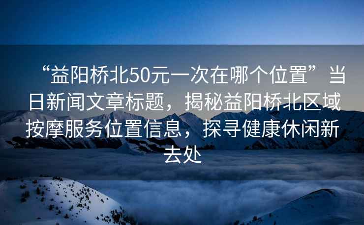 “益陽橋北50元一次在哪個位置”當日新聞文章標題，揭秘益陽橋北區域按摩服務位置信息，探尋健康休閑新去處