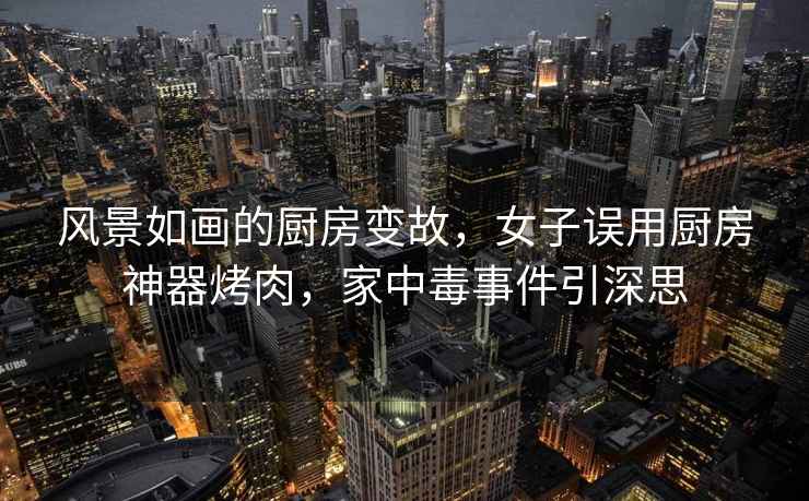 風景如畫的廚房變故，女子誤用廚房神器烤肉，家中毒事件引深思