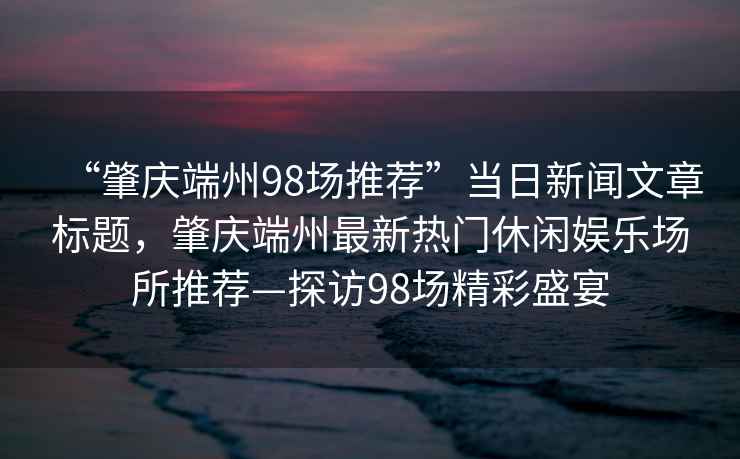 “肇慶端州98場推薦”當日新聞文章標題，肇慶端州最新熱門休閑娛樂場所推薦—探訪98場精彩盛宴