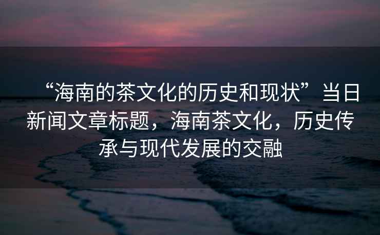 “海南的茶文化的歷史和現狀”當日新聞文章標題，海南茶文化，歷史傳承與現代發展的交融