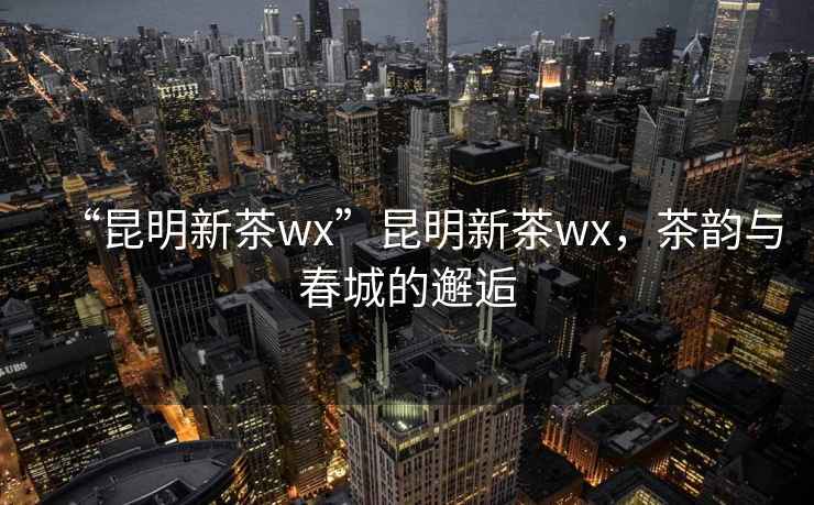 “昆明新茶wx”昆明新茶wx，茶韻與春城的邂逅