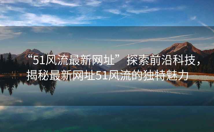 “51風流最新網(wǎng)址”探索前沿科技，揭秘最新網(wǎng)址51風流的獨特魅力