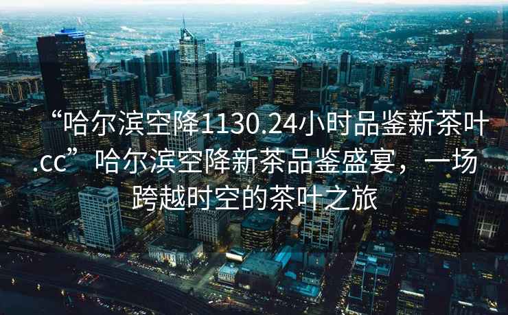 “哈爾濱空降1130.24小時品鑒新茶葉.cc”哈爾濱空降新茶品鑒盛宴，一場跨越時空的茶葉之旅