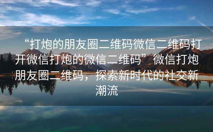 “打炮的朋友圈二維碼微信二維碼打開微信打炮的微信二維碼”微信打炮朋友圈二維碼，探索新時代的社交新潮流