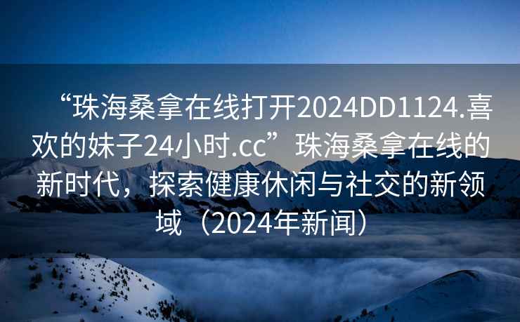 “珠海桑拿在線打開2024DD1124.喜歡的妹子24小時.cc”珠海桑拿在線的新時代，探索健康休閑與社交的新領域（2024年新聞）