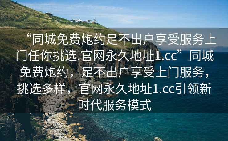 “同城免費炮約足不出戶享受服務上門任你挑選.官網永久地址1.cc”同城免費炮約，足不出戶享受上門服務，挑選多樣，官網永久地址1.cc引領新時代服務模式