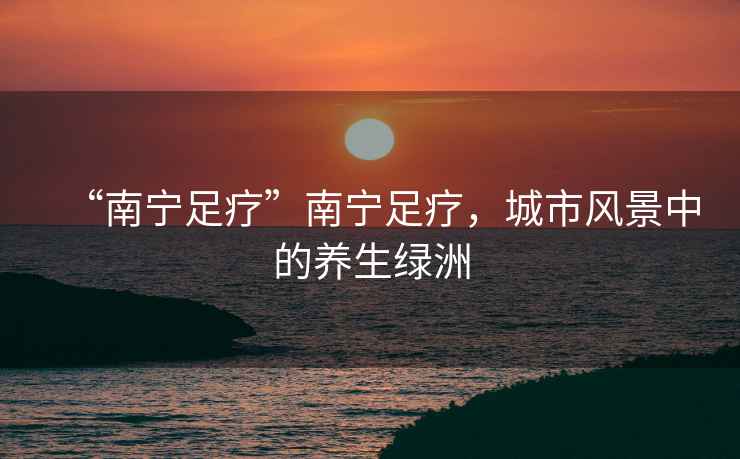 “南寧足療”南寧足療，城市風景中的養生綠洲
