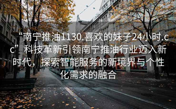 “南寧推油1130.喜歡的妹子24小時.cc”科技革新引領南寧推油行業邁入新時代，探索智能服務的新境界與個性化需求的融合