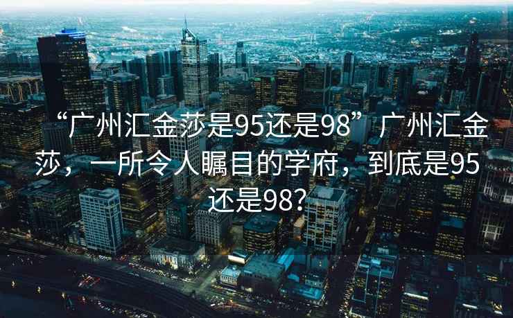 “廣州匯金莎是95還是98”廣州匯金莎，一所令人矚目的學府，到底是95還是98？