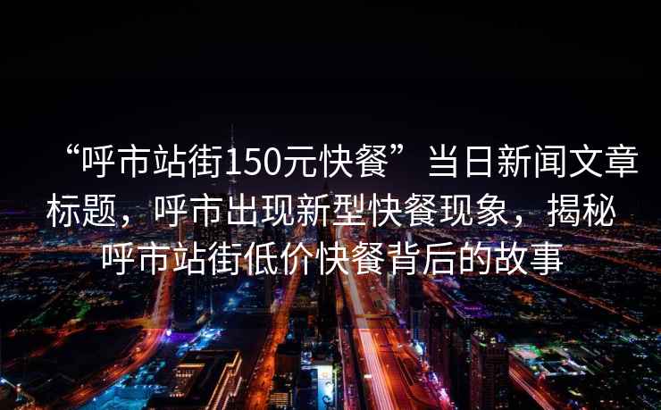 “呼市站街150元快餐”當日新聞文章標題，呼市出現新型快餐現象，揭秘呼市站街低價快餐背后的故事