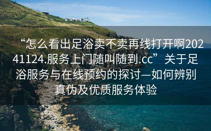 “怎么看出足浴賣不賣再線打開啊20241124.服務上門隨叫隨到.cc”關于足浴服務與在線預約的探討—如何辨別真偽及優質服務體驗