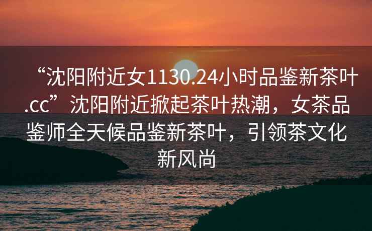 “沈陽附近女1130.24小時品鑒新茶葉.cc”沈陽附近掀起茶葉熱潮，女茶品鑒師全天候品鑒新茶葉，引領茶文化新風尚