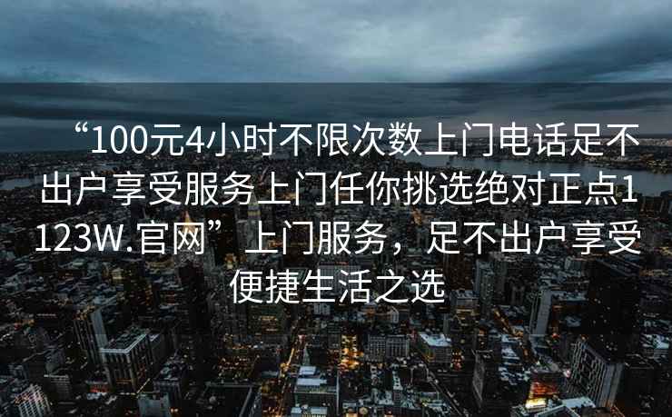 “100元4小時不限次數(shù)上門電話足不出戶享受服務(wù)上門任你挑選絕對正點1123W.官網(wǎng)”上門服務(wù)，足不出戶享受便捷生活之選