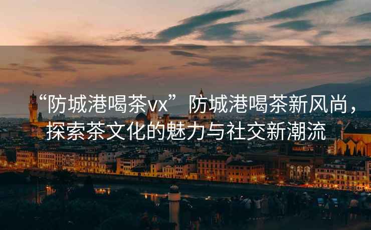 “防城港喝茶vx”防城港喝茶新風(fēng)尚，探索茶文化的魅力與社交新潮流