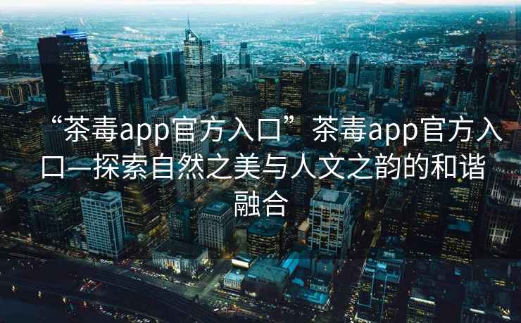 “茶毒app官方入口”茶毒app官方入口—探索自然之美與人文之韻的和諧融合