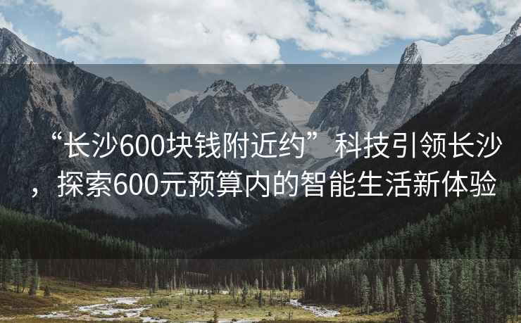 “長沙600塊錢附近約”科技引領(lǐng)長沙，探索600元預算內(nèi)的智能生活新體驗