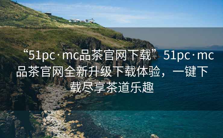 “51pc·mc品茶官網下載”51pc·mc品茶官網全新升級下載體驗，一鍵下載盡享茶道樂趣