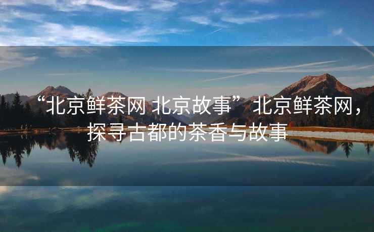 “北京鮮茶網 北京故事”北京鮮茶網，探尋古都的茶香與故事