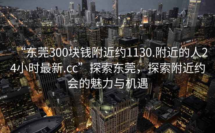 “東莞300塊錢附近約1130.附近的人24小時最新.cc”探索東莞，探索附近約會的魅力與機遇