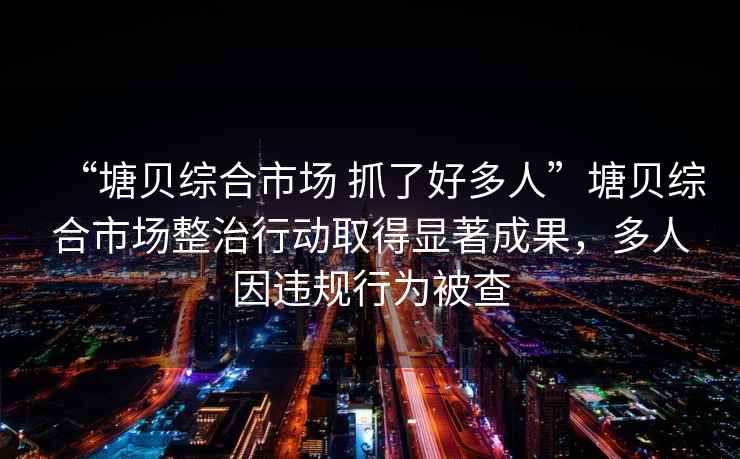 “塘貝綜合市場 抓了好多人”塘貝綜合市場整治行動取得顯著成果，多人因違規行為被查