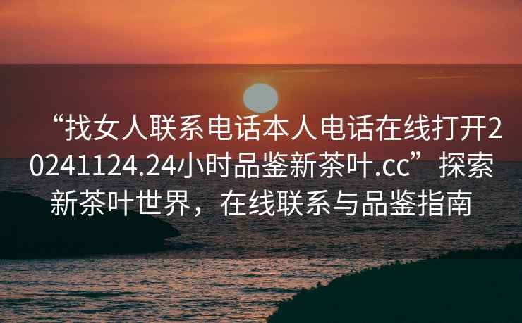 “找女人聯系電話本人電話在線打開20241124.24小時品鑒新茶葉.cc”探索新茶葉世界，在線聯系與品鑒指南