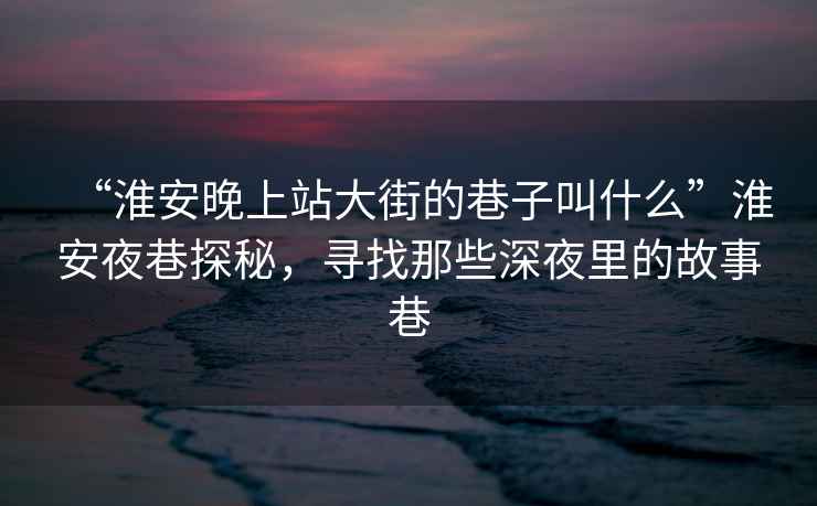 “淮安晚上站大街的巷子叫什么”淮安夜巷探秘，尋找那些深夜里的故事巷