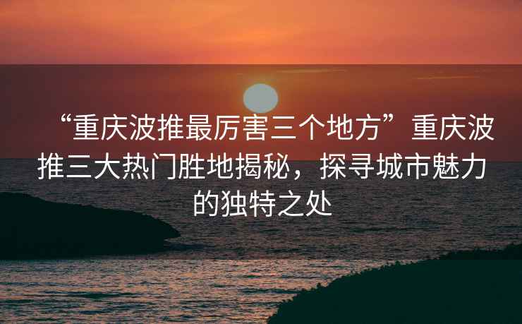 “重慶波推最厲害三個地方”重慶波推三大熱門勝地揭秘，探尋城市魅力的獨特之處