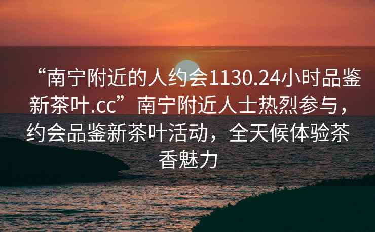 “南寧附近的人約會1130.24小時品鑒新茶葉.cc”南寧附近人士熱烈參與，約會品鑒新茶葉活動，全天候體驗茶香魅力
