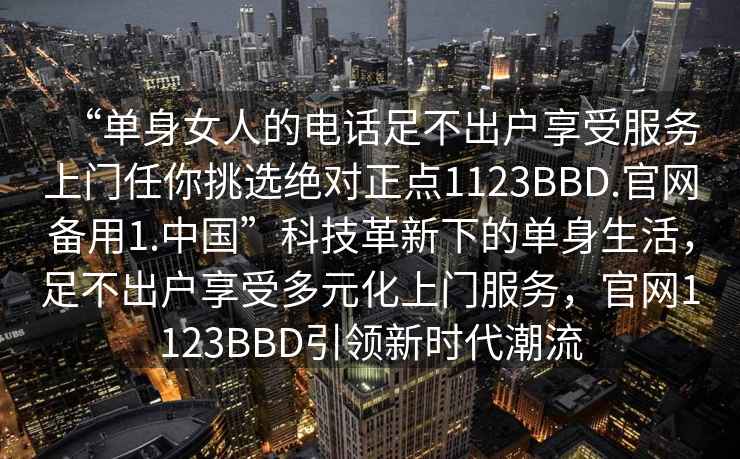 “單身女人的電話足不出戶享受服務上門任你挑選絕對正點1123BBD.官網備用1.中國”科技革新下的單身生活，足不出戶享受多元化上門服務，官網1123BBD引領新時代潮流