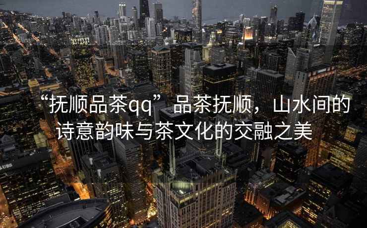 “撫順品茶qq”品茶撫順，山水間的詩(shī)意韻味與茶文化的交融之美