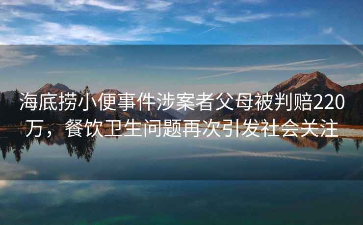 海底撈小便事件涉案者父母被判賠220萬，餐飲衛生問題再次引發社會關注
