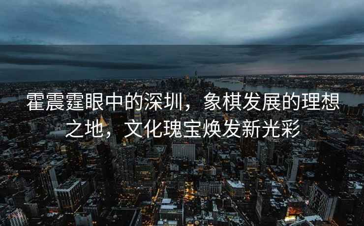 霍震霆眼中的深圳，象棋發展的理想之地，文化瑰寶煥發新光彩