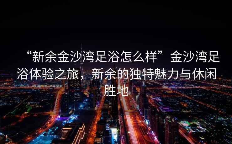 “新余金沙灣足浴怎么樣”金沙灣足浴體驗之旅，新余的獨特魅力與休閑勝地