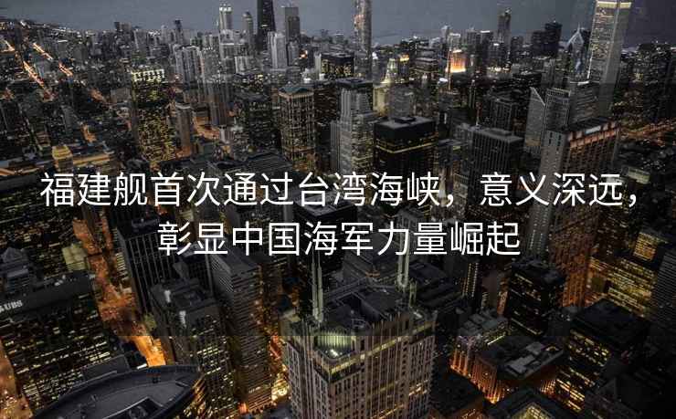 福建艦首次通過臺灣海峽，意義深遠，彰顯中國海軍力量崛起