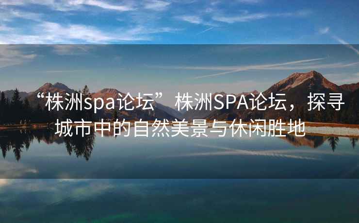 “株洲spa論壇”株洲SPA論壇，探尋城市中的自然美景與休閑勝地
