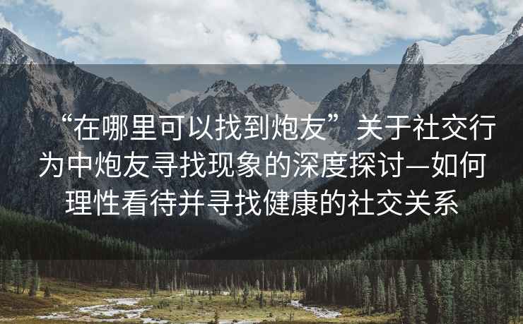 “在哪里可以找到炮友”關(guān)于社交行為中炮友尋找現(xiàn)象的深度探討—如何理性看待并尋找健康的社交關(guān)系