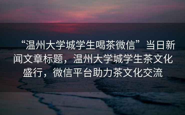 “溫州大學城學生喝茶微信”當日新聞文章標題，溫州大學城學生茶文化盛行，微信平臺助力茶文化交流