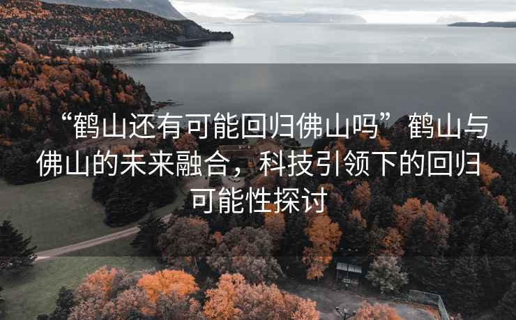 “鶴山還有可能回歸佛山嗎”鶴山與佛山的未來融合，科技引領下的回歸可能性探討