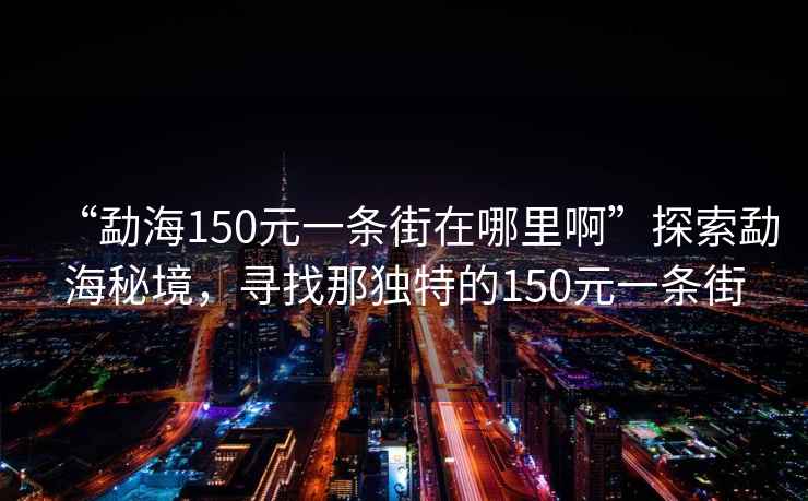 “勐海150元一條街在哪里啊”探索勐海秘境，尋找那獨特的150元一條街