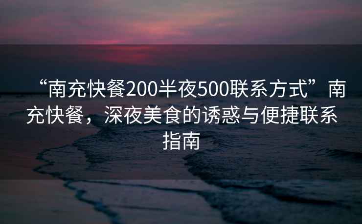 “南充快餐200半夜500聯系方式”南充快餐，深夜美食的誘惑與便捷聯系指南