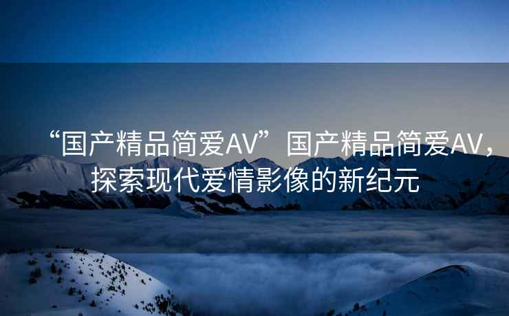 “國產(chǎn)精品簡愛AV”國產(chǎn)精品簡愛AV，探索現(xiàn)代愛情影像的新紀(jì)元