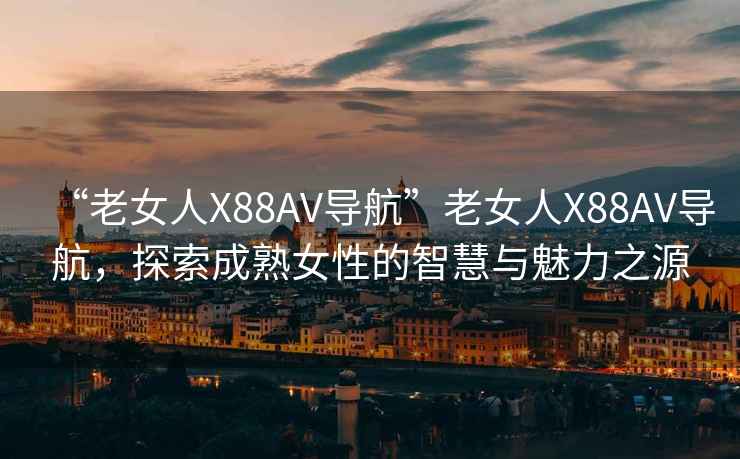 “老女人X88AV導航”老女人X88AV導航，探索成熟女性的智慧與魅力之源