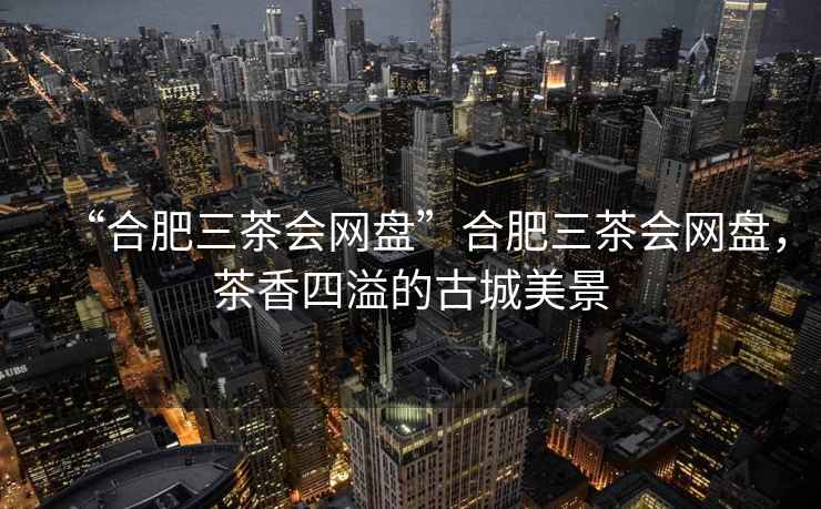 “合肥三茶會網盤”合肥三茶會網盤，茶香四溢的古城美景