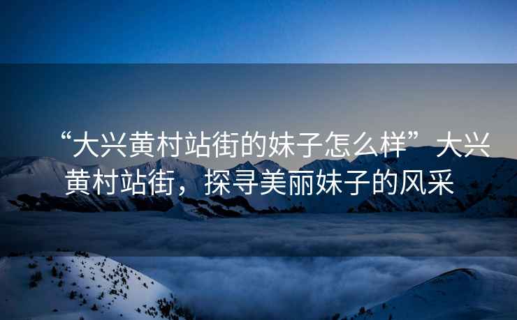 “大興黃村站街的妹子怎么樣”大興黃村站街，探尋美麗妹子的風采