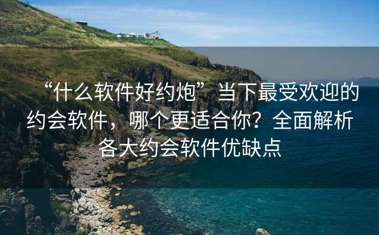 “什么軟件好約炮”當(dāng)下最受歡迎的約會(huì)軟件，哪個(gè)更適合你？全面解析各大約會(huì)軟件優(yōu)缺點(diǎn)